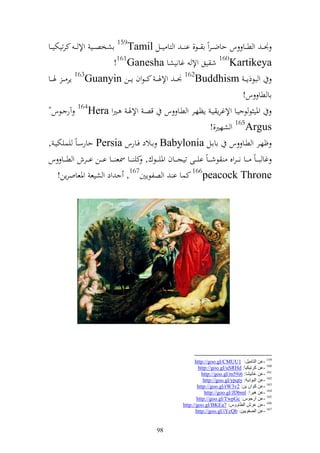 ‫٤نػ ػ و ط ػػا س حاضػ ػروً ا ػػظ, ا ػ ػ و زا ي ػػل ‪ 159Tamil‬اشخص ػػي وإل ػ ػ كرتيختي ػػا‬
                              ‫‪ 160Kartikeya‬ش يق وإل غانيشا ‪!161Ganesha‬‬
‫و بظذإػ ػ ‪٤ 162Buddhism‬نػ ػ وإلٟنػ ػ كػ ػظوف إ ػػن ‪ 163Guanyin‬إر ػ ػ ٟن ػػا‬
                                                                                             ‫اا طا س!‬
‫وٞني ظ ظ يػا وإلغرإ يػ إظهػػر و طػػا س قصػ وإلٟنػ ػًنو ‪ 164Hera‬آر ػػظس"‬
                                                                                ‫‪ 165Argus‬و شهًن,!‬
‫ؤهػػر و طػػا س اااػػل ‪ Babylonia‬اػػالد فػػارس ‪ Persia‬حارسػاً يسيختيػ ,‬
‫غا ب ػ ػاً ػ ػػا ن ػ ػروق ظش ػ ػاً اي ػ ػى تيجػ ػػاف وٞنيػ ػػظؾ, كي ػ ػػا ٚنع ػ ػػا اػ ػػن اػ ػػرش و طػ ػػا س‬
      ‫‪ 166peacock Throne‬كسا ا و صلظإٌن761, ود و شيع وٞنعاورإن!‬




                                                                       ‫951 -ػٓ اٌزبِ١ً: 1‪http://goo.gl/CMUU‬‬
                                                                         ‫061 -ػٓ وغر١ى١ب: ‪http://goo.gl/uSRHd‬‬
                                                                           ‫161 -ػٓ غبٔ١لب: 6‪http://goo.gl/m59i‬‬
                                                                            ‫261 -ػٓ اٌجٛط٠خ: ‪http://goo.gl/ypqty‬‬
                                                                         ‫361 -ػٓ وٛاْ ٠ٓ: 2‪http://goo.gl/rW3v‬‬
                                                                             ‫461 -ػٓ ٘١غا: ‪http://goo.gl/JDbml‬‬
                                                                        ‫561 -ػٓ جعجٛؽ: ‪http://goo.gl/TwpGc‬‬
                                                                 ‫661 -ػٓ ػغف اٌطبٚٚؽ: 7‪http://goo.gl/BKEa‬‬
                                                                        ‫761 -ػٓ اٌوفٛ٠١ٓ: ‪http://goo.gl/iYcQb‬‬


                                                    ‫89‬
 