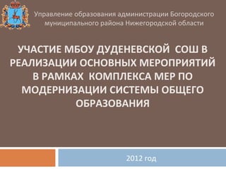 Управление образования администрации Богородского
      муниципального района Нижегородской области


 УЧАСТИЕ МБОУ ДУДЕНЕВСКОЙ СОШ В
РЕАЛИЗАЦИИ ОСНОВНЫХ МЕРОПРИЯТИЙ
    В РАМКАХ КОМПЛЕКСА МЕР ПО
  МОДЕРНИЗАЦИИ СИСТЕМЫ ОБЩЕГО
           ОБРАЗОВАНИЯ



                            2012 год
 