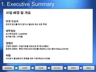 1. Executive Summary
  사업 배경 및 개요

  타겟 수요자
  온라인 광고를 하지 않거나 필요로 하는 모든 학원


  재무정보
  초기투자금액 : 2,350만원
  손익분기점 : 14개월


  경쟁자
  간접적 경쟁자 : 단일기관을 대상으로 한 광고대행사
  잠재적 경쟁자 : 특정 카테고리의 정보를 제공하고 있는 웹사이트(ex:인슈넷)


  위험
  사이트가 활성화되지 못했을 경우 가맹 확보의 어려움



 summary      사업계획      사업내용       타겟 수요자       재무분석   위험요소
 