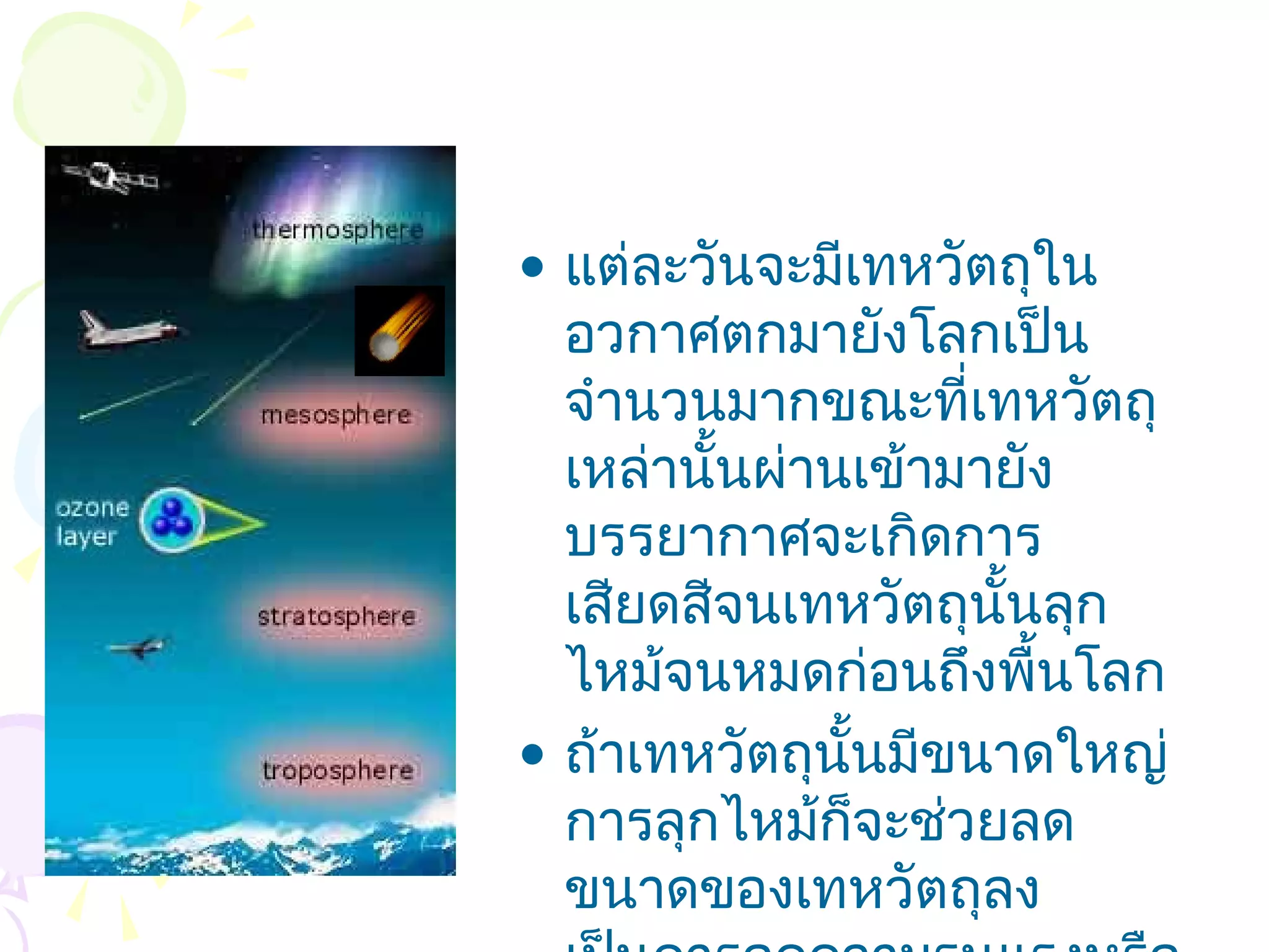 • แต่ละวันจะมีเทหวัตถุใน
  อวกาศตกมายังโลกเป็น
  จำานวนมากขณะที่เทหวัตถุ
  เหล่านั้นผ่านเข้ามายัง
  บรรยากาศจะเกิดการ
  เสียดสีจนเทหวัตถุนั้นลุก
  ไหม้จนหมดก่อนถึงพื้นโลก
• ถ้าเทหวัตถุนั้นมีขนาดใหญ่
  การลุกไหม้ก็จะช่วยลด
  ขนาดของเทหวัตถุลง
 