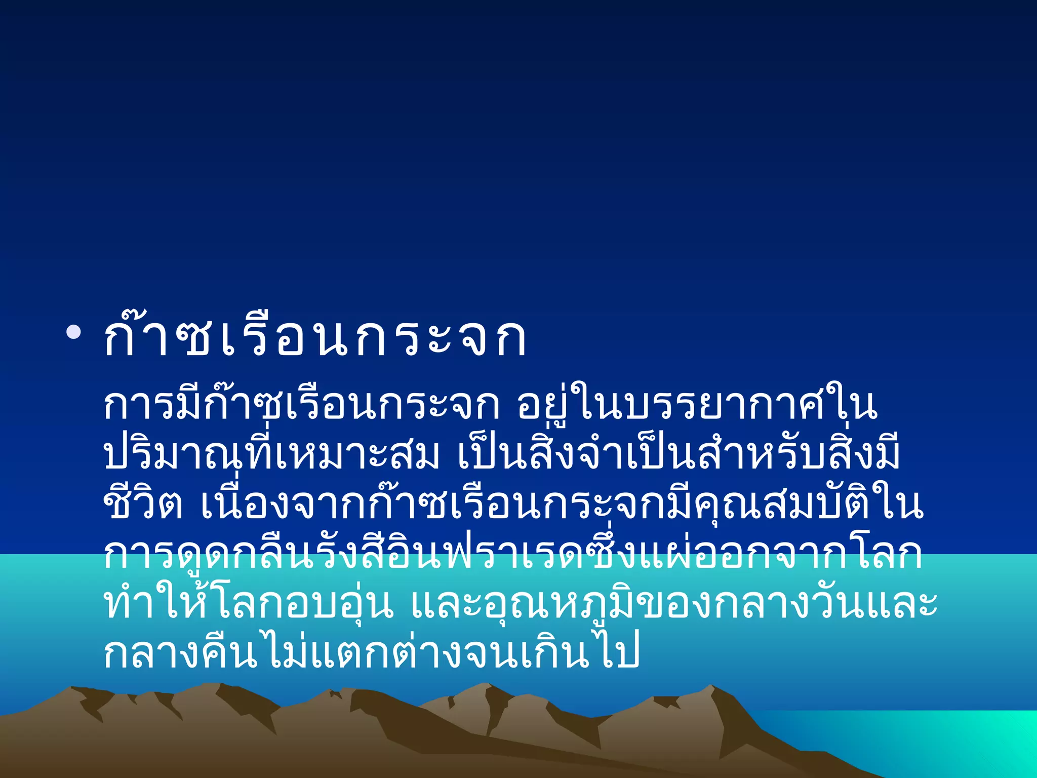 • ก๊า ซเรือ นกระจก
 การมีก๊าซเรือนกระจก อยู่ในบรรยากาศใน
 ปริมาณที่เหมาะสม เป็นสิงจำาเป็นสำาหรับสิงมี
                         ่               ่
 ชีวิต เนื่องจากก๊าซเรือนกระจกมีคุณสมบัติใน
 การดูดกลืนรังสีอินฟราเรดซึ่งแผ่ออกจากโลก
 ทำาให้โลกอบอุ่น และอุณหภูมิของกลางวันและ
 กลางคืนไม่แตกต่างจนเกินไป
 