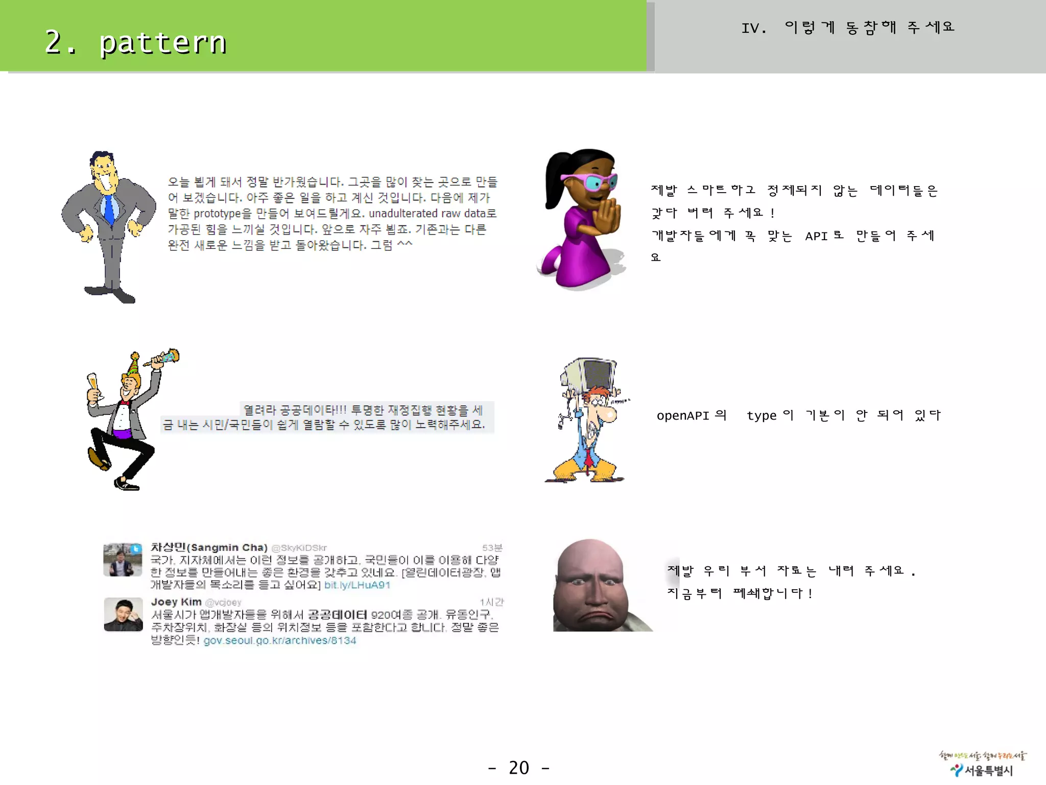 IV. 이렇게 동참해 주세요
2. pattern



                      제발 스마트하고 정제되지 않는 데이터들은
                      갖다 버려 주세요 !
                      개발자들에게 꼭 맞는 API 로 만들어 주세
                      요




                      openAPI 의   type 이 기본이 안 되어 있다




                          제발 우리 부서 자료는 내려 주세요 .
                          지금부터 폐쇄합니다 !




             - 20 -
 