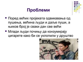 Проблеми
 Поред већих пројеката одвикавања од
  пушења, већина људи и даље пуши, а
  њихов број је сваки дан све већи
 Млади људи почињу да конзумирају
  цигарете како би се уклопили у друштво
 