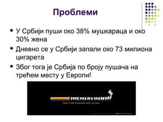 Проблеми
У  Србији пуши око 38% мушкараца и око
  30% жена
 Дневно се у Србији запали око 73 милиона
  цигарета
 Због тога је Србија по броју пушача на
  трећем месту у Европи!
 