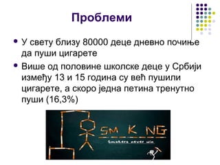 Проблеми
У  свету близу 80000 деце дневно почиње
  да пуши цигарете
 Више од половине школске деце у Србији
  између 13 и 15 година су већ пушили
  цигарете, а скоро једна петина тренутно
  пуши (16,3%)
 