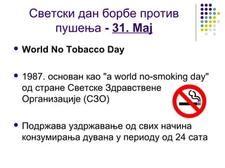 Светски дан борбе против
       пушења - 31. Мај
 World   No Tobacco Day

 1987.основан као "a world no-smoking day"
 од стране Светске Здравствене
 Организације (СЗО)

 Подржавауздржавање од свих начина
 конзумирања дувана у периоду од 24 сата
 