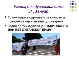Уживај без дуванског дима
             31. Јануар
 Током година одржавају се скупови и
  поворке за одвикавања од цигарета
 Један од тих скупова је “НАЦИОНАЛНИ
 ДАН БЕЗ ДУВАНСКОГ ДИМА’’
 