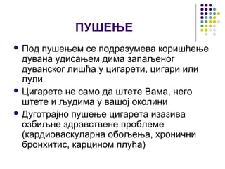 ПУШЕЊЕ
 Под пушењем се подразумева коришћење
  дувана удисањем дима запаљеног
  дуванског лишћа у цигарети, цигари или
  лули
 Цигарете не само да штете Вама, него
  штете и људима у вашој околини
 Дуготрајно пушење цигарета изазива
  oзбиљнe здравствене проблеме
  (кардиоваскуларна обољења, хронични
  бронхитис, карцином плућа)
 