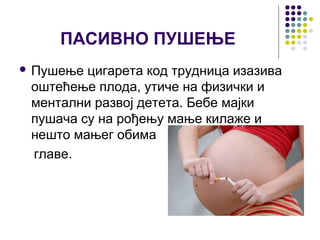 ПАСИВНО ПУШЕЊЕ
 Пушење цигарета код трудница изазива
 оштећење плода, утиче на физички и
 ментални развој детета. Бебе мајки
 пушача су на рођењу мање килаже и
 нешто мањег обима
 главе.
 