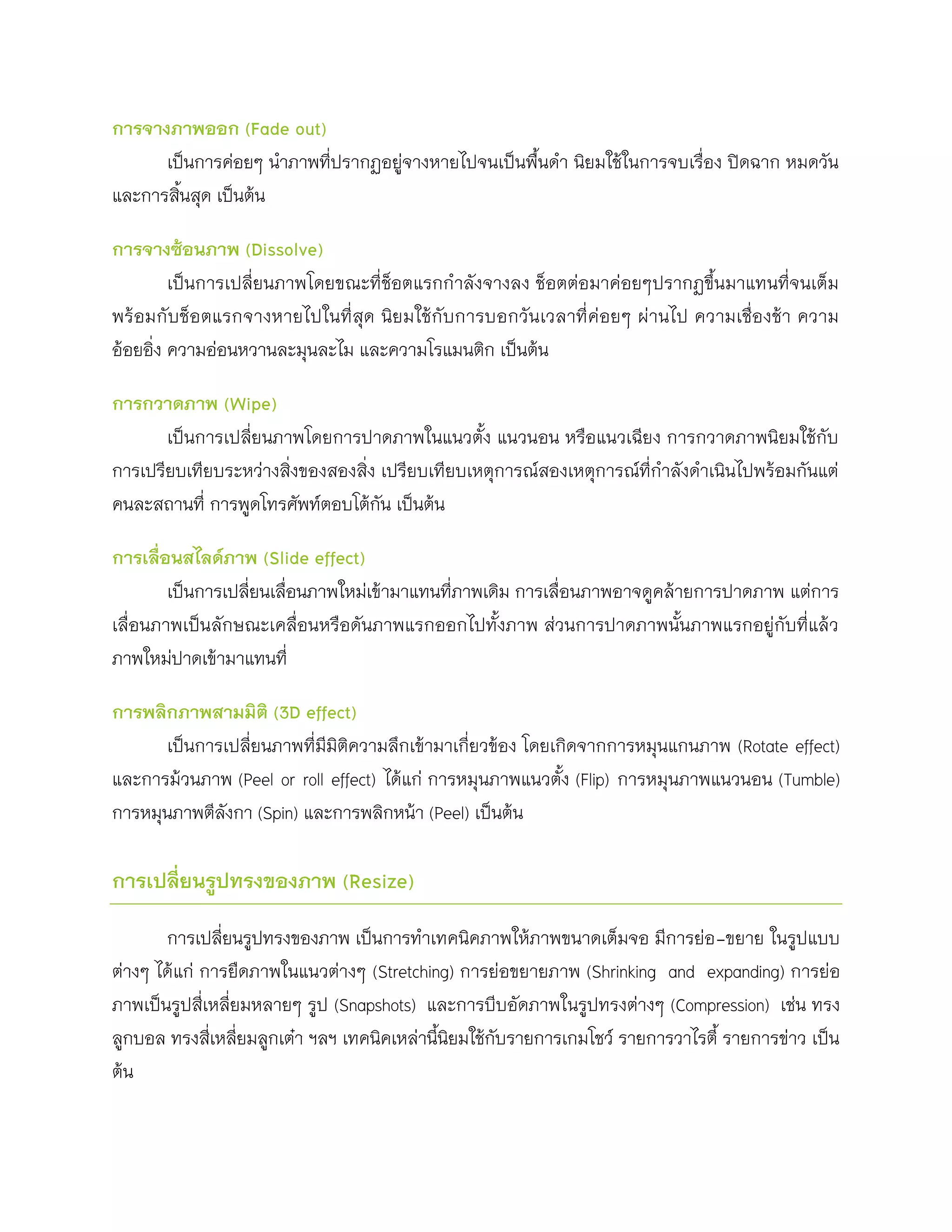 การจางภาพออก (Fade out)
      เป็นการค่อยๆ นาภาพที่ปรากฏอยู่จางหายไปจนเป็นพื้นดา นิยมใช้ในการจบเรื่อง ปิดฉาก หมดวัน
และการสินสุด เป็นต้น
        ้

การจางซ้อนภาพ (Dissolve)
         เป็นการเปลี่ยนภาพโดยขณะที่ช็อตแรกกาลังจางลง ช็อตต่อมาค่อยๆปรากฏขึ้นมาแทนที่จนเต็ม
พร้อมกั บช็อตแรกจางหายไปในที่สุด นิย มใช้กั บการบอกวันเวลาที่ค่อยๆ ผ่านไป ความเชื่องช้า ความ
อ้อยอิ่ง ความอ่อนหวานละมุนละไม และความโรแมนติก เป็นต้น

การกวาดภาพ (Wipe)
       เป็นการเปลี่ยนภาพโดยการปาดภาพในแนวตั้ง แนวนอน หรือแนวเฉียง การกวาดภาพนิยมใช้กับ
การเปรียบเทียบระหว่างสิ่งของสองสิ่ง เปรียบเทียบเหตุการณ์สองเหตุการณ์ที่กาลังดาเนินไปพร้อมกันแต่
คนละสถานที่ การพูดโทรศัพท์ตอบโต้กัน เป็นต้น

การเลื่อนสไลด์ภาพ (Slide effect)
        เป็นการเปลี่ยนเลื่อนภาพใหม่เข้ามาแทนที่ภาพเดิม การเลื่อนภาพอาจดูคล้ายการปาดภาพ แต่การ
เลื่อนภาพเป็นลักษณะเคลื่อนหรือดันภาพแรกออกไปทั้งภาพ ส่วนการปาดภาพนั้นภาพแรกอยู่กับที่แล้ว
ภาพใหม่ปาดเข้ามาแทนที่

การพลิกภาพสามมิติ (3D effect)
      เป็นการเปลี่ยนภาพที่มีมิติความลึกเข้ามาเกี่ยวข้อง โดยเกิดจากการหมุนแกนภาพ (Rotate effect)
และการม้วนภาพ (Peel or roll effect) ได้แก่ การหมุนภาพแนวตั้ง (Flip) การหมุนภาพแนวนอน (Tumble)
การหมุนภาพตีลังกา (Spin) และการพลิกหน้า (Peel) เป็นต้น

การเปลี่ยนรูปทรงของภาพ (Resize)

       การเปลี่ยนรูปทรงของภาพ เป็นการทาเทคนิคภาพให้ภาพขนาดเต็มจอ มีการย่อ -ขยาย ในรูปแบบ
ต่างๆ ได้แก่ การยืดภาพในแนวต่างๆ (Stretching) การย่อขยายภาพ (Shrinking and expanding) การย่อ
ภาพเป็นรูปสี่เหลี่ยมหลายๆ รูป (Snapshots) และการบีบอัดภาพในรูปทรงต่างๆ (Compression) เช่น ทรง
ลูกบอล ทรงสี่เหลี่ยมลูกเต๋า ฯลฯ เทคนิคเหล่านีนิยมใช้กับรายการเกมโชว์ รายการวาไรตี้ รายการข่าว เป็น
                                             ้
ต้น
 