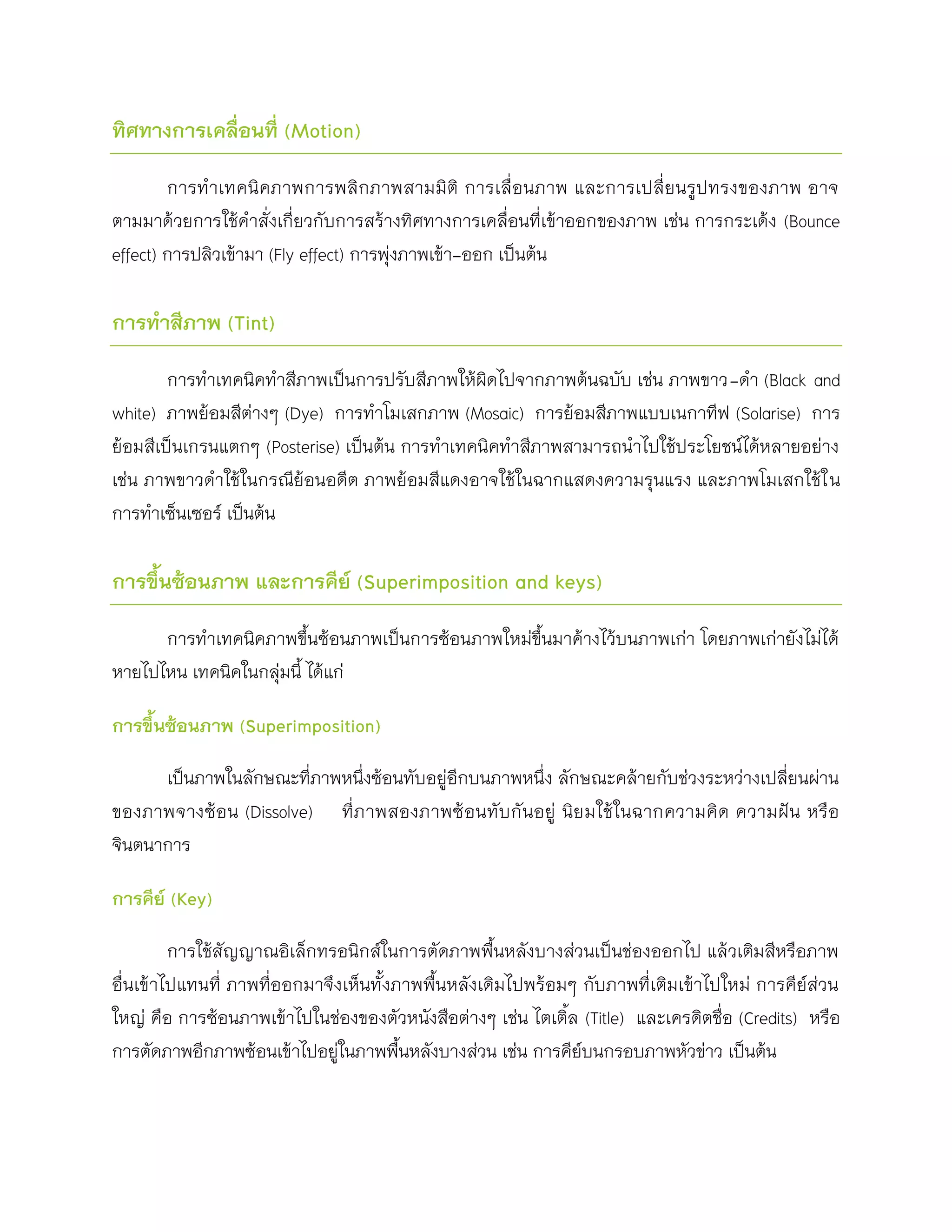 ทิศทางการเคลื่อนที่ (Motion)

        การท าเทคนิค ภาพการพลิก ภาพสามมิติ การเลื่อนภาพ และการเปลี่ย นรูป ทรงของภาพ อาจ
ตามมาด้วยการใช้คาสั่งเกี่ยวกับการสร้างทิศทางการเคลื่อนที่เข้าออกของภาพ เช่น การกระเด้ง (Bounce
effect) การปลิวเข้ามา (Fly effect) การพุ่งภาพเข้า-ออก เป็นต้น

การทาสีภาพ (Tint)

        การทาเทคนิคทาสีภาพเป็นการปรับสีภาพให้ผิดไปจากภาพต้นฉบับ เช่น ภาพขาว-ดา (Black and
white) ภาพย้อมสีต่างๆ (Dye) การทาโมเสกภาพ (Mosaic) การย้อมสีภาพแบบเนกาทีฟ (Solarise) การ
ย้อมสีเป็นเกรนแตกๆ (Posterise) เป็นต้น การทาเทคนิคทาสีภาพสามารถนาไปใช้ประโยชน์ได้หลายอย่าง
เช่น ภาพขาวดาใช้ในกรณีย้อนอดีต ภาพย้อมสีแดงอาจใช้ในฉากแสดงความรุนแรง และภาพโมเสกใช้ใ น
การทาเซ็นเซอร์ เป็นต้น

การขึนซ้อนภาพ และการคีย์ (Superimposition and keys)
     ้

      การทาเทคนิคภาพขึ้นซ้อนภาพเป็นการซ้อนภาพใหม่ขึ้นมาค้างไว้บนภาพเก่า โดยภาพเก่ายังไม่ได้
หายไปไหน เทคนิคในกลุ่มนี้ ได้แก่

การขึ้นซ้อนภาพ (Superimposition)

      เป็นภาพในลักษณะที่ภาพหนึ่งซ้อนทับอยู่อีกบนภาพหนึ่ง ลักษณะคล้ายกับช่วงระหว่างเปลี่ยนผ่าน
ของภาพจางซ้อ น (Dissolve) ที่ภ าพสองภาพซ้ อนทับ กั นอยู่ นิย มใช้ใ นฉากความคิ ด ความฝัน หรื อ
จินตนาการ

การคีย์ (Key)

         การใช้สัญญาณอิเล็กทรอนิกส์ในการตัดภาพพื้นหลังบางส่วนเป็นช่องออกไป แล้วเติมสีหรือภาพ
อื่นเข้าไปแทนที่ ภาพที่ออกมาจึงเห็นทั้งภาพพื้นหลังเดิมไปพร้อมๆ กับภาพที่เติมเข้าไปใหม่ การคีย์ส่วน
ใหญ่ คือ การซ้อนภาพเข้าไปในช่องของตัวหนังสือต่างๆ เช่น ไตเติ้ล (Title) และเครดิตชื่อ (Credits) หรือ
การตัดภาพอีกภาพซ้อนเข้าไปอยู่ในภาพพื้นหลังบางส่วน เช่น การคีย์บนกรอบภาพหัวข่าว เป็นต้น
 