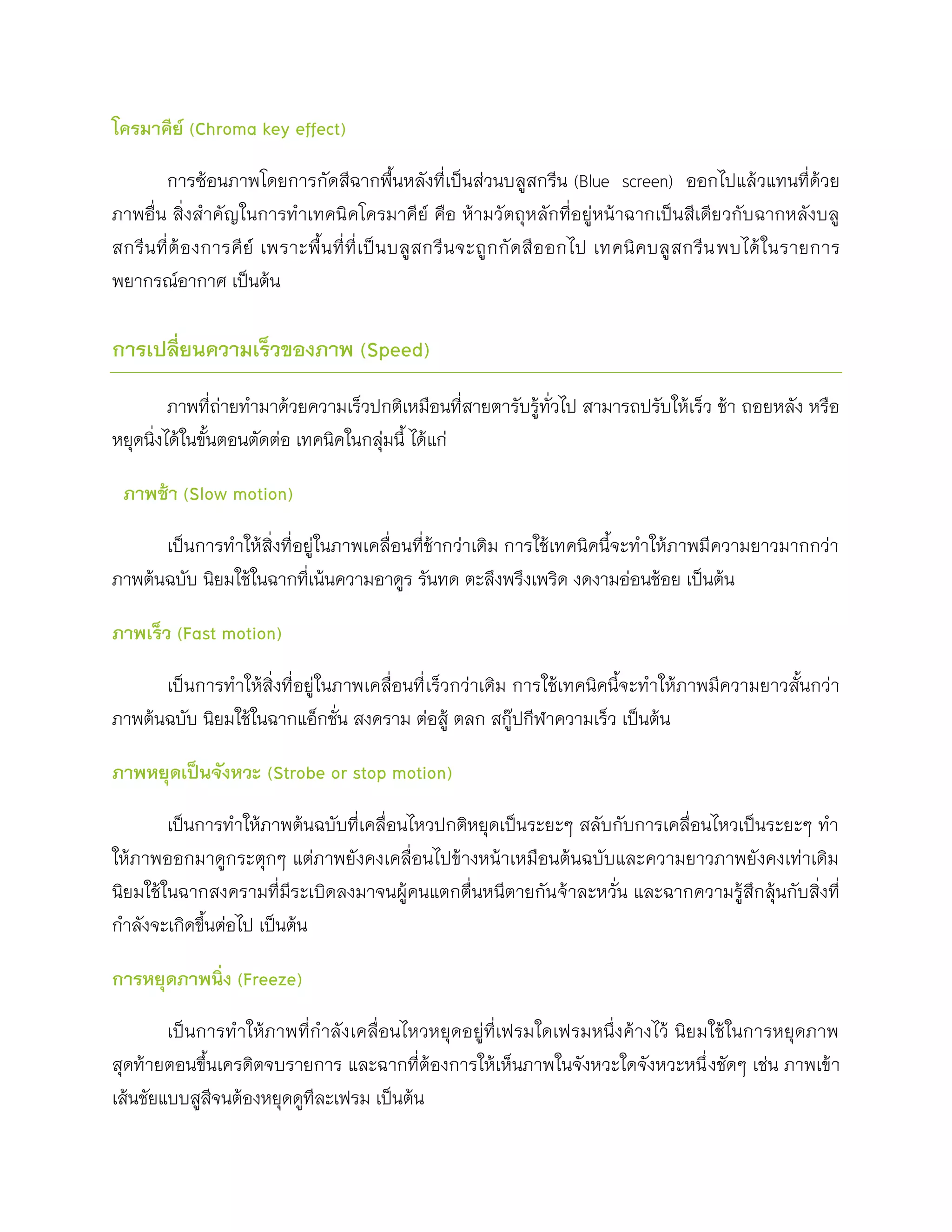 โครมาคีย์ (Chroma key effect)

        การซ้อนภาพโดยการกัดสีฉากพื้นหลังที่เป็นส่วนบลูสกรีน (Blue screen) ออกไปแล้วแทนที่ด้วย
ภาพอื่น สิ่งสาคัญในการทาเทคนิ คโครมาคีย์ คือ ห้ามวัตถุหลักที่อยู่หน้าฉากเป็นสีเดียวกับฉากหลังบลู
สกรี น ที่ ต้ อ งการคี ย์ เพราะพื้ น ที่ ที่ เ ป็ น บลู ส กรี น จะถู ก กั ด สี อ อกไป เทคนิ ค บลู ส กรี น พบได้ ใ นรายการ
พยากรณ์อากาศ เป็นต้น

การเปลี่ยนความเร็วของภาพ (Speed)

         ภาพที่ถ่ายทามาด้วยความเร็วปกติเหมือนที่สายตารับรู้ทั่วไป สามารถปรับให้เร็ว ช้า ถอยหลัง หรือ
หยุดนิ่งได้ในขั้นตอนตัดต่อ เทคนิคในกลุ่มนี้ ได้แก่

 ภาพช้า (Slow motion)

      เป็นการทาให้สิ่งที่อยู่ในภาพเคลื่อนที่ช้ากว่าเดิม การใช้เทคนิคนี้จะทาให้ภาพมีความยาวมากกว่า
ภาพต้นฉบับ นิยมใช้ในฉากที่เน้นความอาดูร รันทด ตะลึงพรึงเพริด งดงามอ่อนช้อย เป็นต้น

ภาพเร็ว (Fast motion)

      เป็นการทาให้สิ่งที่อยู่ในภาพเคลื่อนที่ เร็วกว่าเดิม การใช้เทคนิคนี้จะทาให้ภาพมีความยาวสั้นกว่า
ภาพต้นฉบับ นิยมใช้ในฉากแอ็กชั่น สงคราม ต่อสู้ ตลก สกู๊ปกีฬาความเร็ว เป็นต้น

ภาพหยุดเป็นจังหวะ (Strobe or stop motion)

        เป็นการทาให้ภาพต้นฉบับที่เคลื่อนไหวปกติหยุดเป็นระยะๆ สลับกับการเคลื่อนไหวเป็นระยะๆ ทา
ให้ภาพออกมาดูกระตุกๆ แต่ภาพยังคงเคลื่อนไปข้างหน้าเหมือนต้นฉบับและความยาวภาพยังคงเท่าเดิม
นิยมใช้ในฉากสงครามที่มีระเบิดลงมาจนผู้คนแตกตื่นหนีตายกัน จ้าละหวั่น และฉากความรู้สึกลุ้นกับสิ่งที่
กาลังจะเกิดขึ้นต่อไป เป็นต้น

การหยุดภาพนิ่ง (Freeze)

        เป็นการทาให้ภาพที่กาลังเคลื่อนไหวหยุดอยู่ที่เฟรมใดเฟรมหนึ่งค้างไว้ นิยมใช้ในการหยุดภาพ
สุดท้ายตอนขึ้นเครดิตจบรายการ และฉากที่ต้องการให้เห็นภาพในจังหวะใดจังหวะหนึ่ งชัดๆ เช่น ภาพเข้า
เส้นชัยแบบสูสีจนต้องหยุดดูทีละเฟรม เป็นต้น
 
