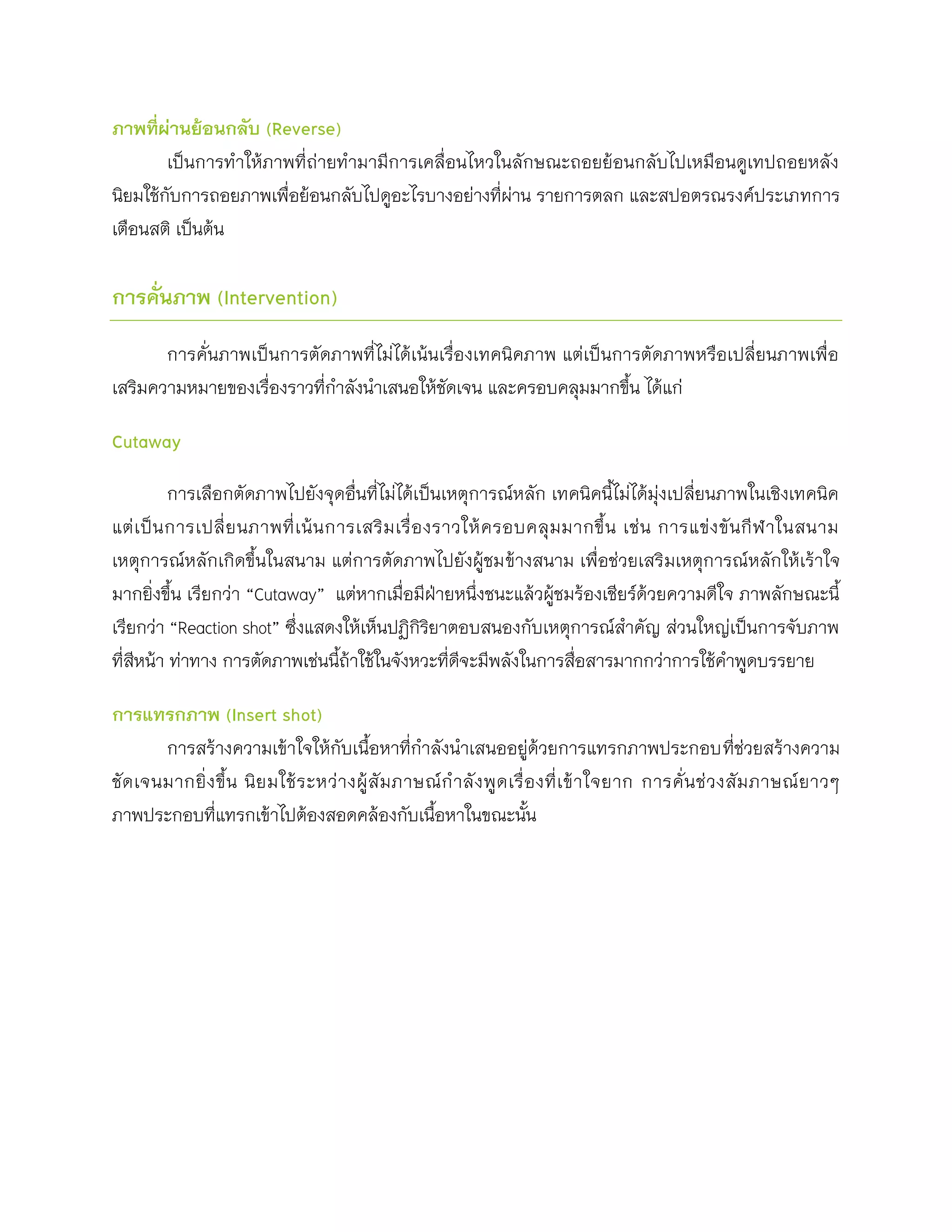 ภาพที่ผ่านย้อนกลับ (Reverse)
        เป็นการทาให้ภาพที่ถ่ายทามามีการเคลื่อนไหวในลักษณะถอยย้อนกลับไปเหมือนดูเทปถอยหลัง
นิยมใช้กับการถอยภาพเพื่อย้อนกลับไปดูอะไรบางอย่างที่ผ่าน รายการตลก และสปอตรณรงค์ประเภทการ
เตือนสติ เป็นต้น

การคั่นภาพ (Intervention)

       การคั่นภาพเป็นการตัดภาพที่ไม่ได้เน้นเรื่องเทคนิคภาพ แต่เป็นการตัดภาพหรือเปลี่ยนภาพเพื่อ
เสริมความหมายของเรื่องราวที่กาลังนาเสนอให้ชัดเจน และครอบคลุมมากขึน ได้แก่
                                                                    ้

Cutaway

           การเลือกตัดภาพไปยังจุดอื่นที่ไม่ได้เป็นเหตุการณ์หลัก เทคนิคนี้ไม่ได้มุ่งเปลี่ยนภาพในเชิงเทคนิค
แต่ เ ป็ น การเปลี่ ย นภาพที่ เ น้ น การเสริ ม เรื่ อ งราวให้ ค รอบคลุ ม มากขึ้ น เช่ น การแข่ ง ขั น กี ฬ าในสนาม
เหตุการณ์หลักเกิดขึ้นในสนาม แต่การตัดภาพไปยังผู้ชมข้างสนาม เพื่อช่วยเสริมเหตุการณ์หลักให้เร้าใจ
มากยิ่งขึ้น เรียกว่า “Cutaway” แต่หากเมื่อมีฝ่ายหนึ่งชนะแล้วผู้ชมร้องเชียร์ด้วยความดีใจ ภาพลักษณะนี้
เรียกว่า “Reaction shot” ซึ่งแสดงให้เห็นปฏิกิรยาตอบสนองกับเหตุการณ์สาคัญ ส่วนใหญ่เป็นการจับภาพ
                                                       ิ
ที่สหน้า ท่าทาง การตัดภาพเช่นนีถ้าใช้ในจังหวะที่ดจะมีพลังในการสื่อสารมากกว่าการใช้คาพูดบรรยาย
    ี                                 ้                   ี

การแทรกภาพ (Insert shot)
        การสร้างความเข้าใจให้กับเนื้อหาที่กาลังนาเสนออยู่ด้วยการแทรกภาพประกอบที่ช่วยสร้างความ
ชั ด เจนมากยิ่ ง ขึ้ น นิ ย มใช้ ร ะหว่ า งผู้ สั ม ภาษณ์ ก าลั ง พู ด เรื่ อ งที่ เ ข้ า ใจยาก การคั่ น ช่ ว งสั ม ภาษณ์ ย าวๆ
ภาพประกอบที่แทรกเข้าไปต้องสอดคล้องกับเนือหาในขณะนัน     ้                   ้
 