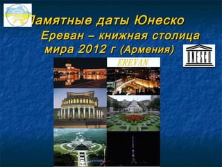 Памятные даты Юнеско
 Ереван – книжная столица
 мира 2012 г (Армения)
 