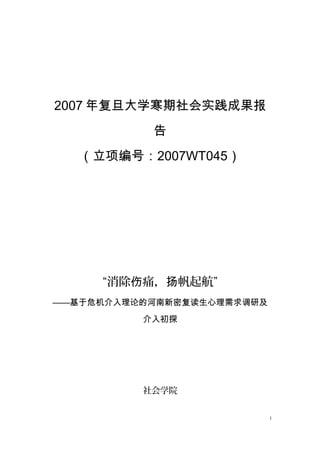 2007 年复旦大学寒期社会实践成果报
           告
   （立项编号：2007WT045）




     “消除伤痛，扬帆起航”
——基于危机介入理论的河南新密复读生心理需求调研及
          介入初探




          社会学院


                            1
 