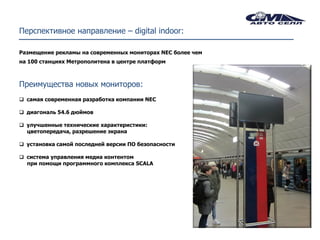Перспективное направление – digital indoor:

Размещение рекламы на современных мониторах NEC более чем
на 100 станциях Метрополитена в центре платформ



Преимущества новых мониторов:
 самая современная разработка компании NEC

 диагональ 54.6 дюймов

 улучшенные технические характеристики:
  цветопередача, разрешение экрана

 установка самой последней версии ПО безопасности

 система управления медиа контентом
  при помощи программного комплекса SCALA
 