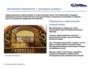 Московский метрополитен – культурное наследие *

  Средняя дальность одной поездки в метро составляет около 14,5 километров. В среднем
  ежедневно услугами метрополитена пользуются более 7 миллионов пассажиров, а в будние
  дни этот показатель превышает 9 миллионов.
                                                  Уникальность строительства
                                                  станций метро:
                                                  Для облицовки в павильонах метро
                                                  использовано более 20 видов различного
                                                  мрамора.

                                                  Станция «Кропоткинская» поистине
                                                  единственная в мире, тоннели которой
                                                  окружены водой.

                                                  Про «Площадь революции» говорят, что это
                                                  одна из самых дорогих станций в мире,
                                                  благодаря бронзовым скульптурам, которые
                                                  установлены на ней.

                                                  Мрамор, гранит, скульптуры и витражи –
                                                  основные материалы, которые были
 Площадь Революции                                использованы при строительстве станций.




* по данным сайта mosmetro.ru
 