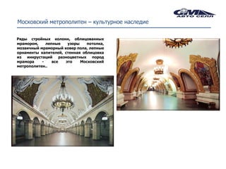 Московский метрополитен – культурное наследие

Ряды стройных колонн, облицованных
мрамором,    лепные     узоры    потолка,
мозаичный мраморный ковер пола, лепные
орнаменты капителей, стенная облицовка
из  инкрустаций     разноцветных   пород
мрамора    -    все    это    Московский
метрополитен..
 