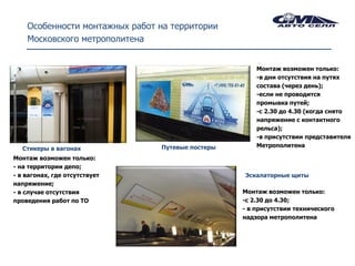 Особенности монтажных работ на территории
    Московского метрополитена


                                                      Монтаж возможен только:
                                                      -в дни отсутствия на путях
                                                      состава (через день);
                                                      -если не проводится
                                                      промывка путей;
                                                      -с 2.30 до 4.30 (когда снято
                                                      напряжение с контактного
                                                      рельса);
                                                      -в присутствии представителя
                                Путевые постеры       Метрополитена
  Стикеры в вагонах
Монтаж возможен только:
- на территории депо;
- в вагонах, где отсутствует                      Эскалаторные щиты
напряжение;
- в случае отсутствия                             Монтаж возможен только:
проведения работ по ТО                            -с 2.30 до 4.30;
                                                  - в присутствии технического
                                                  надзора метрополитена
 