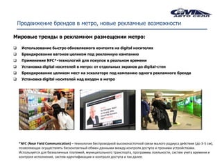 Продвижение брендов в метро, новые рекламные возможности

Мировые тренды в рекламном размещении метро:

    Использование быстро обновляемого контента на digital носителях
    Брендирование вагонов целиком под рекламную кампанию
    Применение NFC*-технологий для покупок в реальном времени
    Установка digital носителей в метро: от отдельных экранов до digital-стен
    Брендирование целиком мест на эскалаторе под кампанию одного рекламного бренда
    Установка digital носителей над входом в метро




    *NFC (Near Field Communication) – технология беспроводной высокочастотной связи малого радиуса действия (до 3-5 см),
    позволяющая осуществлять бесконтактный обмен данными между контроля доступа и прочими устройствами.
    Используется для безналичных платежей, муниципального транспорта, программы лояльности, систем учета времени и
    контроля исполнения, систем идентификации и контроля доступа и так далее.
 