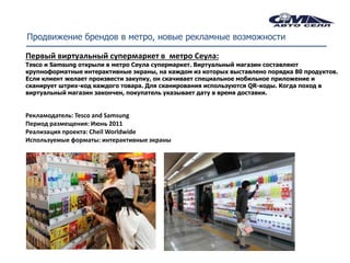 Продвижение брендов в метро, новые рекламные возможности

Первый виртуальный супермаркет в метро Сеула:
Tesco и Samsung открыли в метро Сеула супермаркет. Виртуальный магазин составляют
крупноформатные интерактивные экраны, на каждом из которых выставлено порядка 80 продуктов.
Если клиент желает произвести закупку, он скачивает специальное мобильное приложение и
сканирует штрих-код каждого товара. Для сканирования используются QR-коды. Когда поход в
виртуальный магазин закончен, покупатель указывает дату в время доставки.


Рекламодатель: Tesco and Samsung
Период размещения: Июнь 2011
Реализация проекта: Cheil Worldwide
Используемые форматы: интерактивные экраны
 