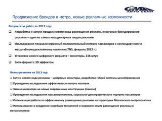 Продвижение брендов в метро, новые рекламные возможности

Результаты работ за 2012 год:

    Разработка и запуск продаж нового вида размещения рекламы в вагонах: брендирование
     составов – один из самых неординарных видов рекламы

    Исследования показали огромный положительный интерес пассажиров к нестандартному и
     масштабному рекламному носителю (TNS, февраль 2012 г.)

    Установка нового цифрового формата – мониторы, 216 штук

    Сити-формат с 3D эффектом


Планы развития на 2013 год:

 Запуск нового вида рекламы – цифровые мониторы, разработка гибкой системы ценообразования

 Проведение исследования эффективности нового носителя
 Замена инвентаря на новые современные конструкции (панели)
 Проведение исследования пассажиропотоков, социально-демографического портрета пассажиров
 Оптимизация работы по эффективному размещению рекламы на территории Московского метрополитена
 Использование и внедрение новейших технологий и мирового опыта размещения рекламы в
метрополитене
 