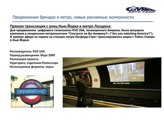 Продвижение брендов в метро, новые рекламные возможности

Прямая трансляция с улиц Нью-Йорка в метро Лондона:
Для продвижения цифрового телеканала FIVE USA, посвященного Америке, была запущена
кампания в лондонском метрополитене “Смотрите ли Вы Америку?» (“Are you watching America?”).
В прямом эфире на экране на станции метро Оксфорд Стрит транслировалось видео с Таймс-Сквера
в Нью-Йорке.



Рекламодатель: FIVE USA
Период размещения: Март 2009
Реализация проекта:
Hyperspace, отделение Posterscope
Используемые форматы: экран
 