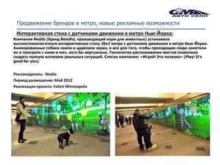 Продвижение брендов в метро, новые рекламные возможности
 Интерактивная стена с датчиками движения в метро Нью-Йорка:
Компания Nestle (бренд Beneful, производящий корм для животных) установила
высокотехнологичную интерактивную стену 20х2 метра с датчиками движения в метро Нью-Йорка.
Анимированные собаки лаяли и царапали экран, и все для того, чтобы проходящие люди заметили
их и поиграли с ними в мяч, хотя бы виртуально. Технология распознавания жестов позволяла
создать полную иллюзию реальных ситуаций. Слоган кампании: «Играй! Это полезно» (Play! It’s
good for you).


Рекламодатель: Nestle
Период размещения: Май 2012
Реализация проекта: Fallon Minneapolis
 