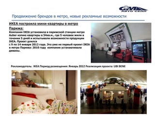 Продвижение брендов в метро, новые рекламные возможности
ИКЕА построила мини-квартиры в метро
Парижа:
Компания IKEA установила в парижской станции метро
Auber копию квартиры в 54кв.м., где 5 человек жили в
течении 5 дней и испытывали возможности продукции
IKEA. Проект длился
с 9 по 14 января 2012 года. Это уже не первый проект IKEA
в метро Парижа: 2010 году компания устанавливала
диваны.




 Рекламодатель: IKEA Период размещения: Январь 2012 Реализация проекта: UBI BENE
 