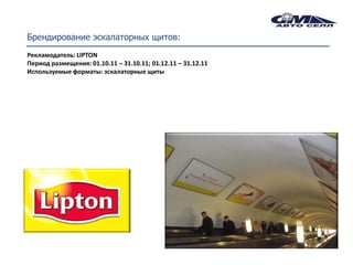 Брендирование эскалаторных щитов:
Рекламодатель: LIPTON
Период размещения: 01.10.11 – 31.10.11; 01.12.11 – 31.12.11
Используемые форматы: эскалаторные щиты
 