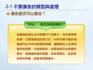2-1 不實廣告的類型與處理
 廣告是否可以盡信？

     「京站」，是否為售屋廣告？


  這個廣告是台北市捷運BOT的案子，也許會帶領
  風潮，它是透過信託的方式，45年內房子蓋好後，
  廠商可在45年內銷售使用權，讓購買的人在使用
  權持有期間，可營商謀利，如果真能符合這樣的
  需求，這個廣告真的很讚，但若想居住，且長期
  持有所有權，就會有問題產生。
 