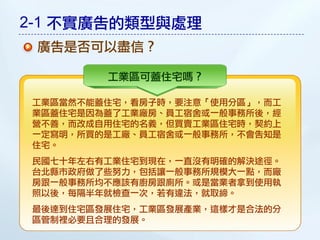 2-1 不實廣告的類型與處理
 廣告是否可以盡信？

        工業區可蓋住宅嗎？

工業區當然不能蓋住宅，看房子時，要注意「使用分區」，而工
業區蓋住宅是因為蓋了工業廠房、員工宿舍或一般事務所後，經
營不善，而改成自用住宅的名義，但買賣工業區住宅時，契約上
一定寫明，所買的是工廠、員工宿舍或一般事務所，不會告知是
住宅。
民國七十年左右有工業住宅到現在，一直沒有明確的解決途徑。
台北縣市政府做了些努力，包括讓一般事務所規模大一點，而廠
房跟一般事務所均不應該有廚房跟廁所。或是當業者拿到使用執
照以後，每隔半年就檢查一次，若有違法，就取締。
最後達到住宅區發展住宅，工業區發展產業，這樣才是合法的分
區管制裡必要且合理的發展。
 