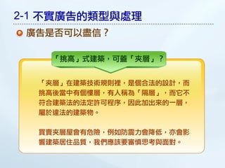 2-1 不實廣告的類型與處理
 廣告是否可以盡信？

    「挑高」式建築，可蓋「夾層」？


  「夾層」在建築技術規則裡，是個合法的設計，而
  挑高後當中有個樓層，有人稱為「隔層」，而它不
  符合建築法的法定許可程序，因此加出來的一層，
  屬於違法的建築物。

  買賣夾層屋會有危險，例如防震力會降低，亦會影
  響建築居住品質，我們應該要審慎思考與面對。
 