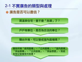 2-1 不實廣告的類型與處理
 廣告是否可以盡信？

    買溫泉住宅，會不會「泡湯」了？


    戶戶有車位，是否為合法的車位？


    陽台外推，可以變成室內面積嗎？


  廣告所稱「使用面積」、「公共面積」、「室內面積」
  「受益面積」、「公共設施」、「受益憑證」，到底
  與登記面積有何差異？
 