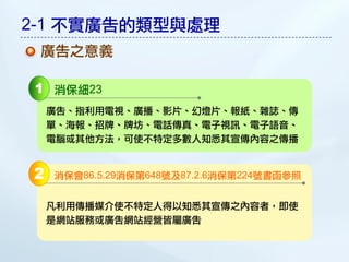 2-1 不實廣告的類型與處理
 廣告之意義

1 消保細23
    廣告、指利用電視、廣播、影片、幻燈片、報紙、雜誌、傳
    單、海報、招牌、牌坊、電話傳真、電子視訊、電子語音、
    電腦或其他方法，可使不特定多數人知悉其宣傳內容之傳播


2   消保會86.5.29消保第648號及87.2.6消保第224號書函參照


    凡利用傳播媒介使不特定人得以知悉其宣傳之內容者，即使
    是網站服務或廣告網站經營皆屬廣告
 