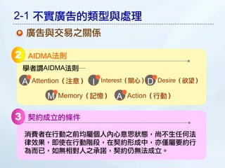 2-1 不實廣告的類型與處理
    廣告與交易之關係

2       AIDMA法則
    學者謂AIDMA法則─

    A   Attention（注意）   I   Interest（關心） D Desire（欲望）

           M   Memory（記憶）      A   Action（行動）


3   契約成立的條件

    消費者在行動之前均屬個人內心意思狀態，尚不生任何法
    律效果，即使在行動階段，在契約形成中，亦僅屬要約行
    為而已，如無相對人之承諾，契約仍無法成立。
 