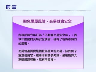 前言


      避免購屋風險，交易就會安全


     內政部將今年訂為「不動產交易安全年」，而
     今年推動的交易安全講習，獲得了各縣市熱烈
     的迴響。

     而房地產買賣是個較為重大的交易，該如何了
     解並使用它，這牽涉到許多知識，最後期許大
     家聽過課程後，能有所收穫。
 