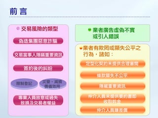 前言

 交易風險的類型        業者廣告虛偽不實
                或引人錯誤
 偽造集團惡意詐騙
               業者有欺罔或顯失公平之
交易當事人隱瞞重要資訊    行為，諸如：
               定型化契約未提供合理審閱
  簽約後的糾紛
                 條款顯失不公平
限制登記   災變、減損
        價值效用      隱藏重要資訊

專業人員故意或過失      仲介人員未提供要約書即
致損及交易者權益          收取斡金
                 仲介人員賺差價
 