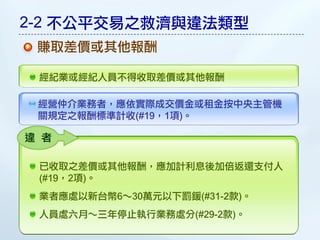 2-2 不公平交易之救濟與違法類型
 賺取差價或其他報酬

 經紀業或經紀人員不得收取差價或其他報酬

 經營仲介業務者，應依實際成交價金或租金按中央主管機
 關規定之報酬標準計收(#19，1項)。

違 者

 已收取之差價或其他報酬，應加計利息後加倍返還支付人
 (#19，2項)。
 業者應處以新台幣6～30萬元以下罰鍰(#31-2款)。
 人員處六月～三年停止執行業務處分(#29-2款)。
 