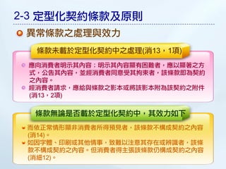 2-3 定型化契約條款及原則
 異常條款之處理與效力
  條款未載於定型化契約中之處理(消13，1項)
 應向消費者明示其內容；明示其內容顯有困難者，應以顯著之方
 式，公告其內容，並經消費者同意受其拘束者，該條款即為契約
 之內容。
 經消費者請求，應給與條款之影本或將該影本附為該契約之附件
 (消13，2項)

  條款無論是否載於定型化契約中，其效力如下
 而依正常情形顯非消費者所得預見者，該條款不構成契約之內容
 (消14)。
 如因字體、印刷或其他情事，致難以注意其存在或辨識者，該條
 款不構成契約之內容。但消費者得主張該條款仍構成契約之內容
 (消細12)。
 