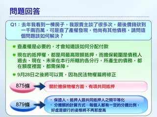 問題回答
Q1：去年我看到一棟房子，我跟賣主談了很多次，最後價錢砍到
   一千兩百萬，可是查了產權發現，他尚有其他債務，請問這
   個問題該如何解決？

 查產權是必要的，才會知道該如何分配付款
 現在的抵押權，都是用最高限額抵押，而擔保範圍是債務人
 過去、現在、未來在本行所轄的各分行，所產生的債務，都
 在額度裡面，都需保障。
 9月28日之後將可以買，因為民法物權篇將修正

 875條   關於擔保物權方面，有項共同抵押


        • 保證人、抵押人跟共同抵押人之間平等化
 879條   • 分擔額的計算方式─每個人都有一定的分擔比例，
        好處是銀行的姿態將不再那麼高
 