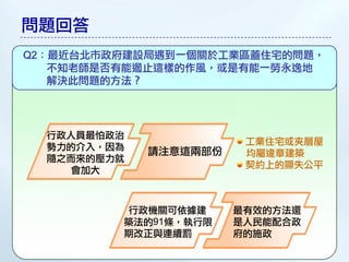 問題回答
Q2：最近台北市政府建設局遇到一個關於工業區蓋住宅的問題，
   不知老師是否有能遏止這樣的作風，或是有能一勞永逸地
   解決此問題的方法？




  行政人員最怕政治
                        工業住宅或夾層屋
  勢力的介入，因為   請注意這兩部份    均屬違章建築
  隨之而來的壓力就
                        契約上的顯失公平
    會加大



         行政機關可依據建      最有效的方法還
         築法的91條，執行限    是人民能配合政
         期改正與連續罰       府的施政
 