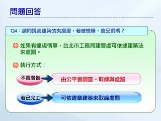 問題回答

Q4：請問挑高建築的夾層屋，若被檢舉，會受罰嗎？


 如果有違規情事，台北市工務局建管處可依據建築法
 來處罰。

 執行方式：

  不實廣告    由公平會調查、取締與處罰


  若已完工    可依違章建築來取締處罰
 