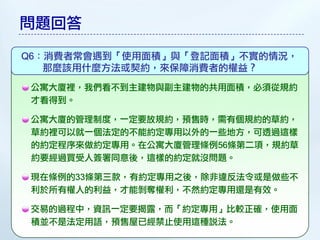 問題回答

Q6：消費者常會遇到「使用面積」與「登記面積」不實的情況，
   那麼該用什麼方法或契約，來保障消費者的權益？
 公寓大廈裡，我們看不到主建物與副主建物的共用面積，必須從規約
 才看得到。

 公寓大廈的管理制度，一定要放規約，預售時，需有個規約的草約，
 草約裡可以就一個法定的不能約定專用以外的一些地方，可透過這樣
 的約定程序來做約定專用。在公寓大廈管理條例56條第二項，規約草
 約要經過買受人簽署同意後，這樣的約定就沒問題。

 現在條例的33條第三款，有約定專用之後，除非違反法令或是做些不
 利於所有權人的利益，才能剝奪權利，不然約定專用還是有效。

 交易的過程中，資訊一定要揭露，而「約定專用」比較正確，使用面
 積並不是法定用語，預售屋已經禁止使用這種說法。
 