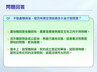 問題回答

Q7：不動產贈與後，是否有規定須經過多久後才能買賣？



 農地贈與是免贈與稅，農業發展條例規定五年之內不得移轉。

 另外贈與現金或公設地，再進行建地交換，就會牽涉到實質
 課稅的問題，較為複雜。

 基本上，接受贈與後，契約成立登記完畢後，就取得物權，
 當然沒有任何的法律限制，這是法律所允許的。
 