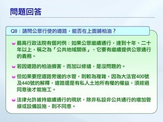 問題回答

Q8：請問公眾行使的道路，能否在上面鋪柏油？

 最高行政法院有個判例：如果公眾繼續通行，達到十年、二十
 年以上，稱之為「公共地域關係」，它要有繼續提供公眾通行
 的義務。

 若因道路的柏油損害，而加以修繕，是沒問題的。

 但如果要挖道路旁邊的水管，則較為複雜，因為大法官400號
 及440號的解釋，道路還是有私人土地所有權的權益，須經過
 同意後才能施工。

 法律允許維持繼續通行的現狀，除非私設非公共通行的增加管
 線或設備設施，則不同意。
 