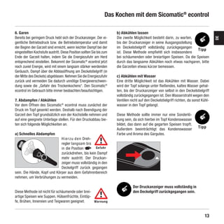 Das Kochen mit dem Sicomatic® econtrol

    6. Garen                                                               b) Abkühlen lassen
    Bereits bei geringem Druck hebt sich der Druckanzeiger. Der ei-        Die zweite Möglichkeit besteht darin, zu warten,




                                                                                                                                             DE
    gentliche Betriebsdruck bzw. die Betriebstemperatur und damit          bis der Druckanzeiger in seine Ausgangsstellung
    der Beginn der Garzeit sind erreicht, wenn leichter Dampf bei der      im Deckelstielgriff vollständig zurückgegangen
                                                                                                                             Tipp
    eingestellten Kochstufe austritt. Diese Position sollten Sie bis zum   ist. Diese Methode empfiehlt sich insbesondere
    Ende der Garzeit halten, indem Sie die Energiezufuhr am Herd           bei schäumenden oder breiartigen Speisen. Da die Speisen
    entsprechend einstellen. Bekommt der Sicomatic® econtrol jetzt         durch das langsame Abkühlen noch etwas nachgaren, bitte
    noch zuviel Energie, wird mit einem langsam stärker werdenden          die Garzeiten etwas kürzer bemessen.
    Geräusch, Dampf über die Abblasöffnung am Deckelstielgriff (in
    der Mitte des Deckels) abgeblasen. Nehmen Sie die Energiezufuhr        c) Abkühlen mit Wasser
    zurück und vermeiden Sie dadurch unnötige Energieverschwen-            Eine dritte Möglichkeit ist das Abkühlen mit Wasser. Dabei
    dung sowie die „Gefahr des Trockenkochens“. Den Sicomatic®             wird der Topf solange unter fließendes, kaltes Wasser gehal-
    econtrol im Gebrauch bitte immer beobachten/beaufsichtigen.            ten, bis der Druckanzeiger von selbst in den Deckelstielgriff
                                                                           vollständig zurückgegangen ist. Den Wasserstrahl wegen den
    7. Abdampfen / Abkühlen                                                Ventilen nicht auf den Deckelstielgriff richten, da sonst Kühl-
    Vor dem Öffnen des Sicomatic® econtrol muss zunächst der               wasser in den Topf gelangt.
    Druck im Topf gesenkt werden. Deshalb nach Beendigung der
    Garzeit den Topf grundsätzlich von der Kochstelle nehmen und           Diese Methode sollte immer nur eine Sonderlö-
    auf eine geeignete Unterlage stellen. Für den Druckabbau bie-          sung sein, da sich hierbei im Topf Kondenswasser
    ten sich folgende Möglichkeiten an.                                    bildet, das dann auf die gegarten Speisen tropft.
                                                                           Außerdem beeinträchtigt das Kondenswasser              Tipp
    a) Schnelles Abdampfen                                                 Farbe und A roma des Gargutes.
                                                                                      ­
                                 H i e r z u d e n Dreh-
                                 regler langsam bis
                                 in die Position         Gefahr
                                 zu­ ückdrehen, bis kein Dampf
                                    r
                                 mehr austritt. Der Druckan-
                                 zeiger muss vollständig in den
                                 Deckelgriff zurück gegangen
    sein. Die Hände, Kopf und Körper aus dem Gefahrenbereich
    nehmen, um Verbrühungen zu vermeiden.

                                                                                      Der Druckanzeiger muss vollständig in
    Diese Methode ist nicht für schäumende oder brei-                                 den Deckelgriff zurückgegangen sein.
    artige Speisen wie Suppen, Hülsenfrüchte, Eintöp-
    fe, Brühen, Innereien und Teigwaren geeignet.     Warnung



                                                                                                                                       13

SIL-2384-GA-01-Sicomatic-econtrol-DE-neu.indd 13                                                                                 10.06.10 14:09
 