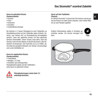 Das Sicomatic® econtrol Zubehör

    Garen im gelochten Einsatz                                       Garen auf dem Topfboden
    (Sonderzubehör)                                                  (Fleisch)




                                                                                                                                    DE
    • Gemüse                                                         Im offenen Sicomatic® econtrol das Fett erhitzen und das ge-
    • Fisch                                                          würzte Fleisch von allen Seiten anbraten. Dann heißes Was-
    • Einkochen                                                      ser (je nach Rezept) zugießen.
    • Entsaften
    • Empfindliches Kochgut

    Bei Gemüse 2-3 Tassen Flüssigkeit (je nach Topfgröße) zur        Größere Fleischstücke sollten in Scheiben ge-
    Dampfbildung direkt auf den Topfboden geben (Kräuter, Ge-        schnitten werden. Die Garzeit verringert sich
    würze, usw. können evtl. zur Aromatisierung hinzugegeben         dann.                                              Tipp
    werden). Dann den gelochten Einsatz mit dem geputzten
    Gemüse hineinstellen. Dieser Einsatz sorgt dafür, dass das
    Gemüse nicht mit dem Wasser in Berührung kommt, also tat-
    sächlich im Dampf gart. Den Topf bitte nur zu 2 ⁄3 füllen, da-
    mit jederzeit genügend Abstand zum Deckel, Druckanzeiger
    und zu den Ventilteilen ist.


    Garen im ungelochten Einsatz
    (Sonderzubehör)
    • Tiefkühlkost
    • Beilagen, z.B. Reis
    • Entsaften (als Auffangschale)
    Flüssigkeitshinzugabe (auf den Topfboden):
    siehe Garen im gelochten Einsatz.


               Flüssigkeitsmengen (siehe Seite 11)
               unbedingt beachten.
    Warnung




                                                                                                                               15

SIL-2384-GA-01-Sicomatic-econtrol-DE-neu.indd 15                                                                        10.06.10 14:09
 