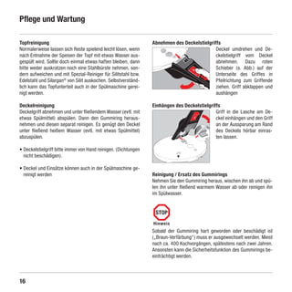 Pflege und Wartung

    Topfreinigung                                                    Abnehmen des Deckelstielgriffs
    Normalerweise lassen sich Reste spielend leicht lösen, wenn                                  Deckel umdrehen und De-
    nach Entnahme der Speisen der Topf mit etwas Wasser aus-                                     ckelstielgriff vom Deckel
    gespült wird. Sollte doch einmal etwas haften bleiben, dann                                  abnehmen. Dazu roten
    bitte weder auskratzen noch eine Stahlbürste nehmen, son-                                    Schieber (s. Abb.) auf der
    dern aufweichen und mit Spezial-Reiniger für Silitstahl bzw.                                 Unterseite des Griffes in
    Edelstahl und Silargan® von Silit auskochen. Selbstverständ-                                 Pfeilrichtung zum Griffende
    lich kann das Topfunterteil auch in der Spülmaschine gerei-                                  ziehen. Griff abklappen und
    nigt werden.                                                                                 aushängen

    Deckelreinigung                                                  Einhängen des Deckelstielgriffs
    Deckelgriff abnehmen und unter fließendem Wasser (evtl. mit                                   Griff in die Lasche am De-
    etwas Spülmittel) abspülen. Dann den Gummiring heraus-                                        ckel einhängen und den Griff
    nehmen und diesen separat reinigen. Es genügt den Deckel                                      an der Aussparung am Rand
    unter fließend heißem Wasser (evtl. mit etwas Spülmittel)                                     des Deckels hörbar einras-
    abzuspülen.                                                                                   ten lassen.

    •  eckelstielgriff bitte immer von Hand reinigen. (Dichtungen
      D
      nicht beschädigen).

    •  eckel und Einsätze können auch in der Spülmaschine ge-
      D
      reinigt werden                                                 Reinigung / Ersatz des Gummirings
                                                                     Nehmen Sie den Gummiring heraus, wischen ihn ab und spü-
                                                                     len ihn unter fließend warmem Wasser ab oder reinigen ihn
                                                                     im Spülwasser.


                                                                      STOP
                                                                     Hinweis
                                                                     Sobald der Gummiring hart geworden oder beschädigt ist
                                                                     („Braun-Verfärbung“) muss er ausgewechselt werden. Meist
                                                                     nach ca. 400 Kochvorgängen, spätestens nach zwei Jahren.
                                                                     Ansonsten kann die Sicherheitsfunktion des Gummirings be-
                                                                     einträchtigt werden.



    16

SIL-2384-GA-01-Sicomatic-econtrol-DE-neu.indd 16                                                                      10.06.10 14:09
 