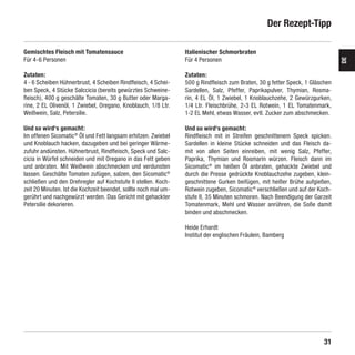 Der Rezept-Tipp

    Gemischtes Fleisch mit Tomatensauce                              Italienischer Schmorbraten
    Für 4-6 Personen                                                 Für 4 Personen




                                                                                                                                   DE
    Zutaten:                                                         Zutaten:
    4 - 6 Scheiben Hühnerbrust, 4 Scheiben Rindfleisch, 4 Schei-     500 g Rindfleisch zum Braten, 30 g fetter Speck, 1 Gläschen
    ben Speck, 4 Stücke Salccicia (bereits gewürztes Schweine-       Sardellen, Salz, Pfeffer, Paprikapulver, Thymian, Rosma-
    fleisch), 400 g geschälte Tomaten, 30 g Butter oder Marga-       rin, 4 EL Öl, 1 Zwiebel, 1 Knoblauchzehe, 2 Gewürzgurken,
    rine, 2 EL Olivenöl, 1 Zwiebel, Oregano, Knoblauch, 1/8 Ltr.     1/4 Ltr. Fleischbrühe, 2-3 EL Rotwein, 1 EL Tomatenmark,
    Weißwein, Salz, Petersilie.                                      1-2 EL Mehl, etwas Wasser, evtl. Zucker zum abschmecken.

    Und so wird‘s gemacht:                                           Und so wird‘s gemacht:
    Im offenen Sicomatic® Öl und Fett langsam erhitzen. Zwiebel      Rindfleisch mit in Streifen geschnittenem Speck spicken.
    und Knoblauch hacken, dazugeben und bei geringer Wärme-          Sardellen in kleine Stücke schneiden und das Fleisch da-
    zufuhr andünsten. Hühnerbrust, Rindfleisch, Speck und Salc-      mit von allen Seiten einreiben, mit wenig Salz, Pfeffer,
    cicia in Würfel schneiden und mit Oregano in das Fett geben      Paprika, Thymian und Rosmarin würzen. Fleisch dann im
    und anbraten. Mit Weißwein abschmecken und verdunsten            Sicomatic® im heißen Öl anbraten, gehackte Zwiebel und
    lassen. Geschälte Tomaten zufügen, salzen, den Sicomatic®        durch die Presse gedrückte Knoblauchzehe zugeben, klein-
    schließen und den Drehregler auf Kochstufe II stellen. Koch-     geschnittene Gurken beifügen, mit heißer Brühe aufgießen,
    zeit 20 Minuten. Ist die Kochzeit beendet, sollte noch mal um-   Rotwein zugeben, Sicomatic® verschließen und auf der Koch-
    gerührt und nachgewürzt werden. Das Gericht mit gehackter        stufe II, 35 Minuten schmoren. Nach Beendigung der Garzeit
    Petersilie dekorieren.                                           Tomatenmark, Mehl und Wasser anrühren, die Soße damit
                                                                     binden und abschmecken.

                                                                     Heide Erhardt
                                                                     Institut der englischen Fräulein, Bamberg




                                                                                                                             31

SIL-2384-GA-01-Sicomatic-econtrol-DE-neu.indd 31                                                                       10.06.10 14:09
 